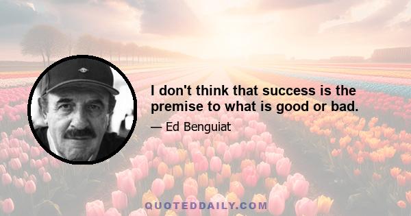 I don't think that success is the premise to what is good or bad.