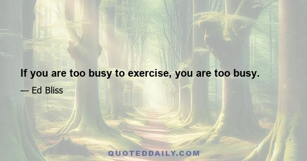 If you are too busy to exercise, you are too busy.