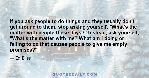 If you ask people to do things and they usually don't get around to them, stop asking yourself, What's the matter with people these days? Instead, ask yourself, What's the matter with me? What am I doing or failing to