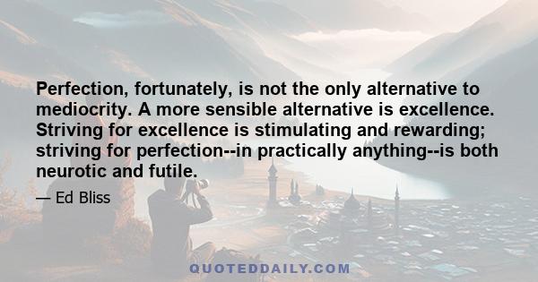 Perfection, fortunately, is not the only alternative to mediocrity. A more sensible alternative is excellence. Striving for excellence is stimulating and rewarding; striving for perfection--in practically anything--is