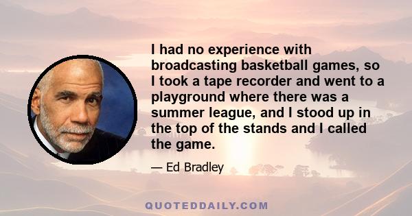 I had no experience with broadcasting basketball games, so I took a tape recorder and went to a playground where there was a summer league, and I stood up in the top of the stands and I called the game.