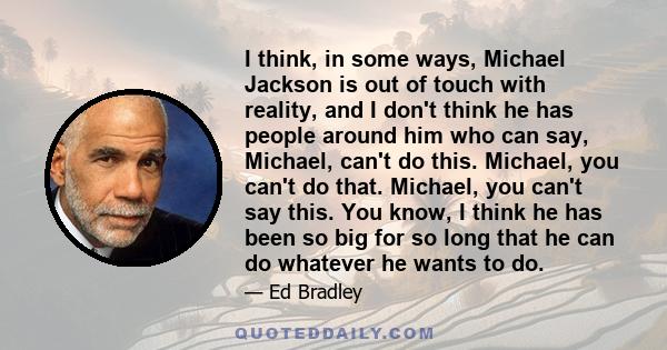 I think, in some ways, Michael Jackson is out of touch with reality, and I don't think he has people around him who can say, Michael, can't do this. Michael, you can't do that. Michael, you can't say this. You know, I