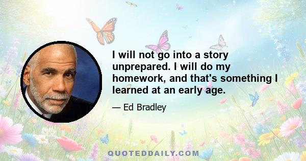 I will not go into a story unprepared. I will do my homework, and that's something I learned at an early age.