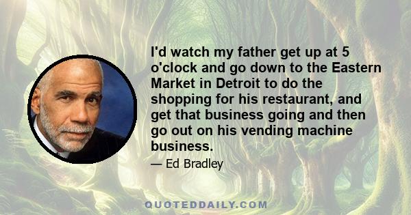 I'd watch my father get up at 5 o'clock and go down to the Eastern Market in Detroit to do the shopping for his restaurant, and get that business going and then go out on his vending machine business.