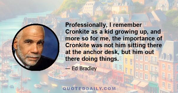 Professionally, I remember Cronkite as a kid growing up, and more so for me, the importance of Cronkite was not him sitting there at the anchor desk, but him out there doing things.