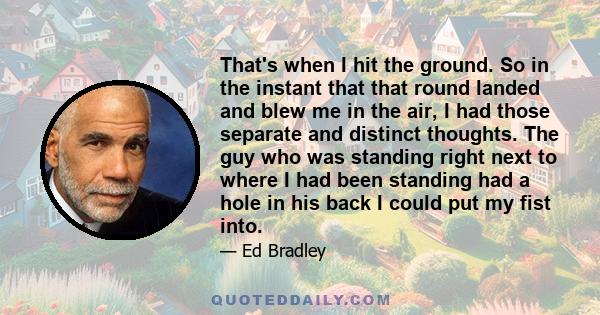 That's when I hit the ground. So in the instant that that round landed and blew me in the air, I had those separate and distinct thoughts. The guy who was standing right next to where I had been standing had a hole in