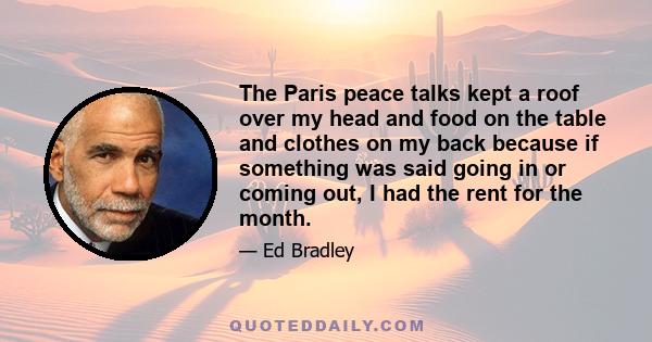 The Paris peace talks kept a roof over my head and food on the table and clothes on my back because if something was said going in or coming out, I had the rent for the month.