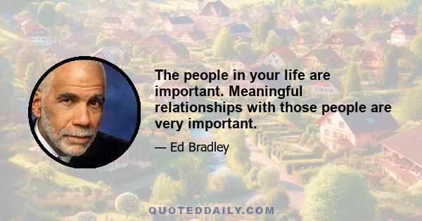 The people in your life are important. Meaningful relationships with those people are very important.