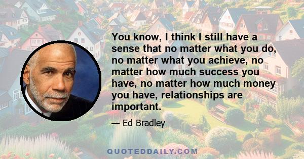 You know, I think I still have a sense that no matter what you do, no matter what you achieve, no matter how much success you have, no matter how much money you have, relationships are important.