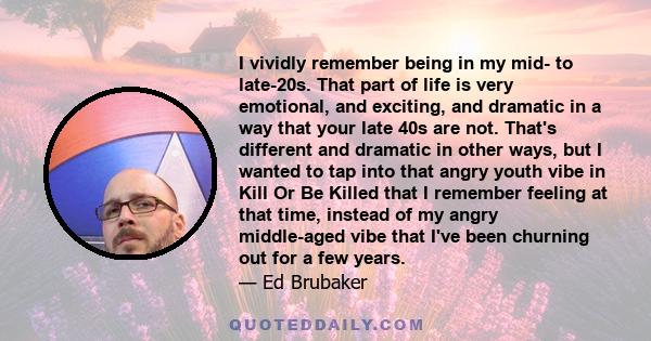 I vividly remember being in my mid- to late-20s. That part of life is very emotional, and exciting, and dramatic in a way that your late 40s are not. That's different and dramatic in other ways, but I wanted to tap into 