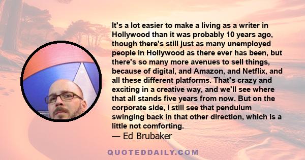 It's a lot easier to make a living as a writer in Hollywood than it was probably 10 years ago, though there's still just as many unemployed people in Hollywood as there ever has been, but there's so many more avenues to 