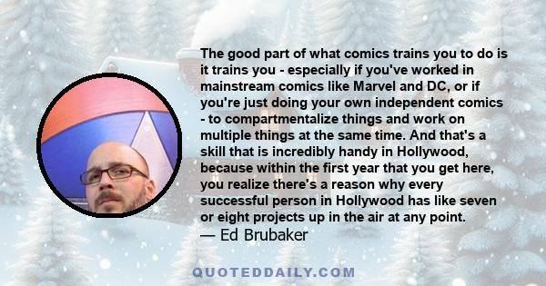 The good part of what comics trains you to do is it trains you - especially if you've worked in mainstream comics like Marvel and DC, or if you're just doing your own independent comics - to compartmentalize things and