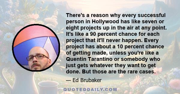 There's a reason why every successful person in Hollywood has like seven or eight projects up in the air at any point. It's like a 90 percent chance for each project that it'll never happen. Every project has about a 10 