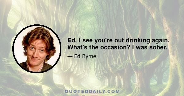 Ed, I see you're out drinking again. What's the occasion? I was sober.