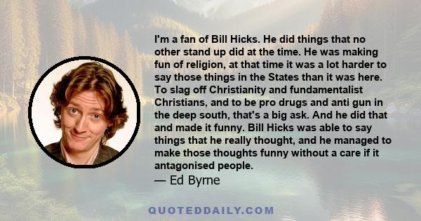 I'm a fan of Bill Hicks. He did things that no other stand up did at the time. He was making fun of religion, at that time it was a lot harder to say those things in the States than it was here. To slag off Christianity 