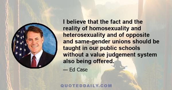 I believe that the fact and the reality of homosexuality and heterosexuality and of opposite and same-gender unions should be taught in our public schools without a value judgement system also being offered.