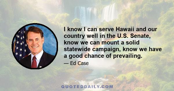 I know I can serve Hawaii and our country well in the U.S. Senate, know we can mount a solid statewide campaign, know we have a good chance of prevailing.