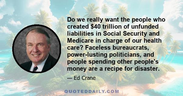 Do we really want the people who created $40 trillion of unfunded liabilities in Social Security and Medicare in charge of our health care? Faceless bureaucrats, power-lusting politicians, and people spending other