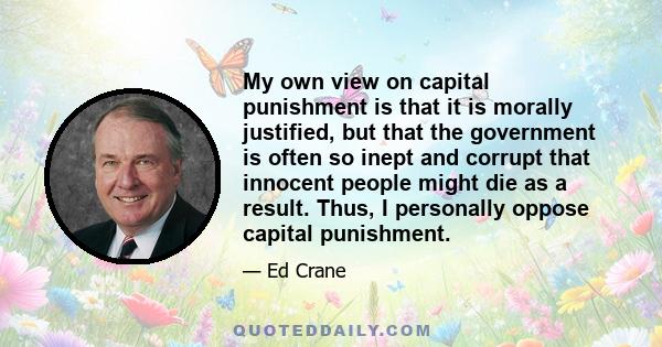 My own view on capital punishment is that it is morally justified, but that the government is often so inept and corrupt that innocent people might die as a result. Thus, I personally oppose capital punishment.