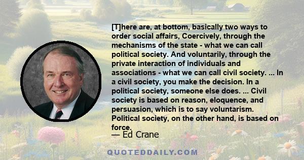 [T]here are, at bottom, basically two ways to order social affairs, Coercively, through the mechanisms of the state - what we can call political society. And voluntarily, through the private interaction of individuals