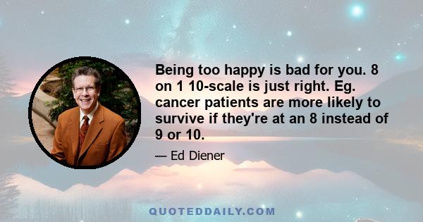 Being too happy is bad for you. 8 on 1 10-scale is just right. Eg. cancer patients are more likely to survive if they're at an 8 instead of 9 or 10.