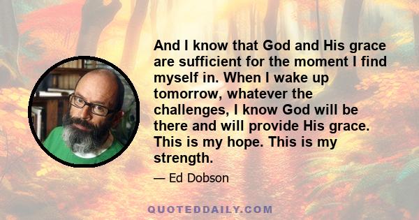 And I know that God and His grace are sufficient for the moment I find myself in. When I wake up tomorrow, whatever the challenges, I know God will be there and will provide His grace. This is my hope. This is my