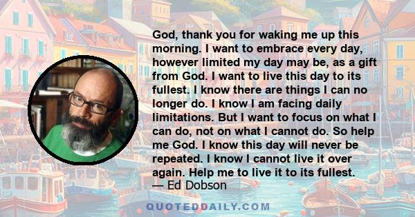 God, thank you for waking me up this morning. I want to embrace every day, however limited my day may be, as a gift from God. I want to live this day to its fullest. I know there are things I can no longer do. I know I