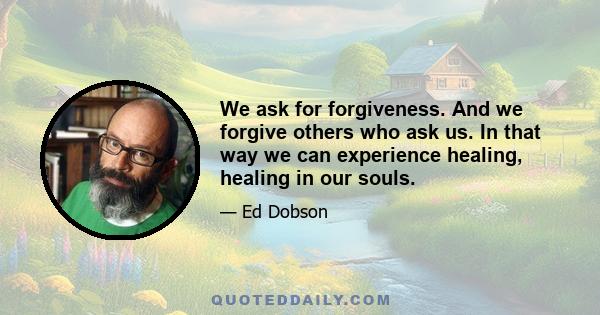 We ask for forgiveness. And we forgive others who ask us. In that way we can experience healing, healing in our souls.