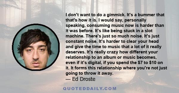 I don't want to do a gimmick. It's a bummer that that's how it is. I would say, personally speaking, consuming music now is harder than it was before. It's like being stuck in a slot machine. There's just so much noise. 
