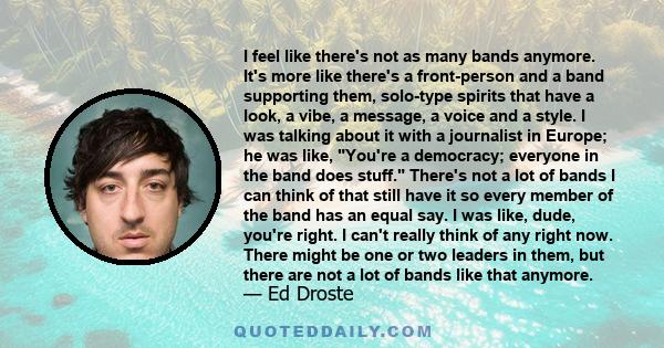 I feel like there's not as many bands anymore. It's more like there's a front-person and a band supporting them, solo-type spirits that have a look, a vibe, a message, a voice and a style. I was talking about it with a