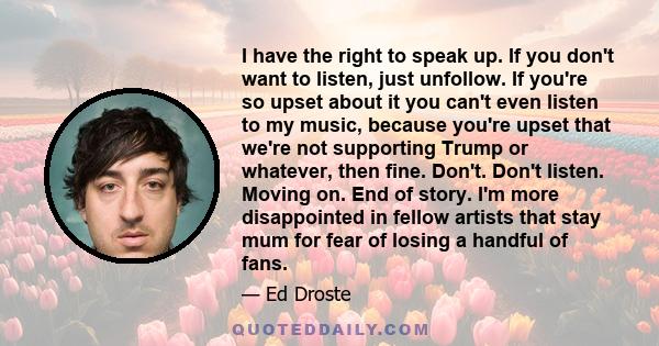 I have the right to speak up. If you don't want to listen, just unfollow. If you're so upset about it you can't even listen to my music, because you're upset that we're not supporting Trump or whatever, then fine.