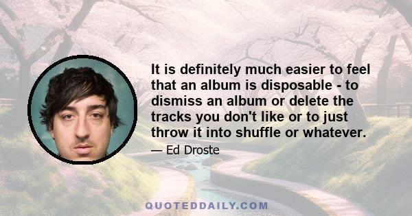 It is definitely much easier to feel that an album is disposable - to dismiss an album or delete the tracks you don't like or to just throw it into shuffle or whatever.