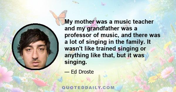 My mother was a music teacher and my grandfather was a professor of music, and there was a lot of singing in the family. It wasn't like trained singing or anything like that, but it was singing.