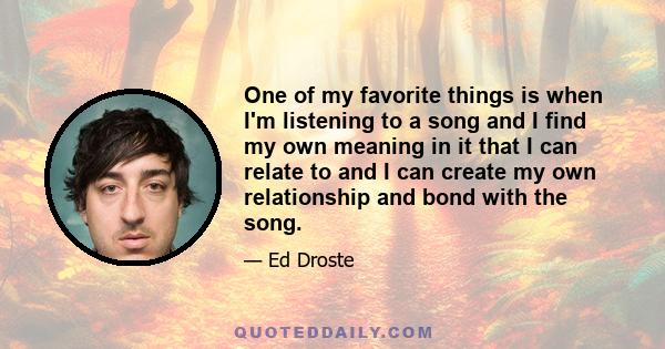 One of my favorite things is when I'm listening to a song and I find my own meaning in it that I can relate to and I can create my own relationship and bond with the song.