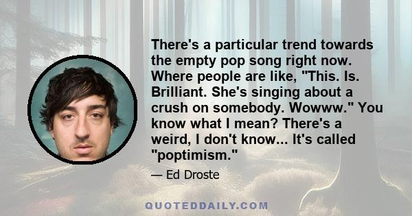 There's a particular trend towards the empty pop song right now. Where people are like, This. Is. Brilliant. She's singing about a crush on somebody. Wowww. You know what I mean? There's a weird, I don't know... It's