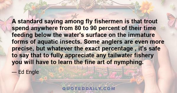 A standard saying among fly fishermen is that trout spend anywhere from 80 to 90 percent of their time feeding below the water's surface on the immature forms of aquatic insects. Some anglers are even more precise, but