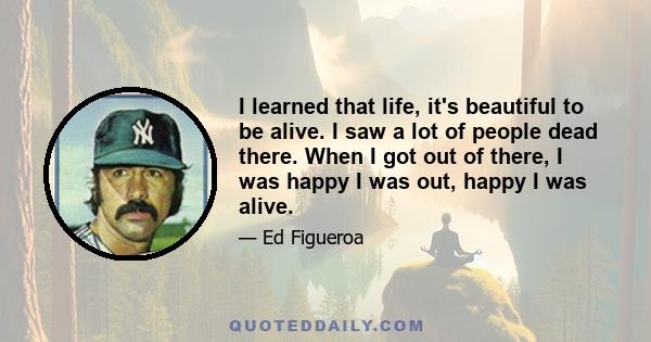 I learned that life, it's beautiful to be alive. I saw a lot of people dead there. When I got out of there, I was happy I was out, happy I was alive.