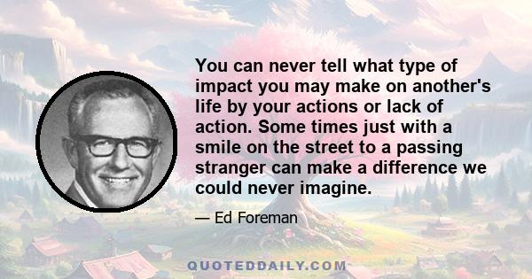 You can never tell what type of impact you may make on another's life by your actions or lack of action. Some times just with a smile on the street to a passing stranger can make a difference we could never imagine.