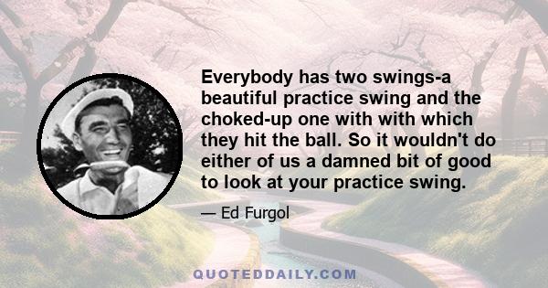 Everybody has two swings-a beautiful practice swing and the choked-up one with with which they hit the ball. So it wouldn't do either of us a damned bit of good to look at your practice swing.