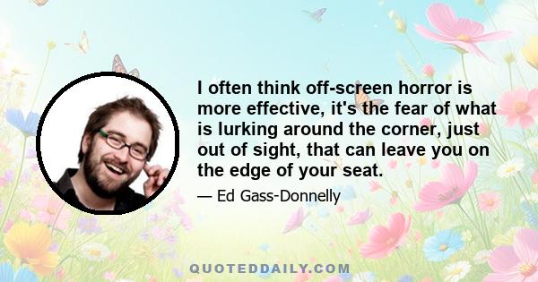 I often think off-screen horror is more effective, it's the fear of what is lurking around the corner, just out of sight, that can leave you on the edge of your seat.