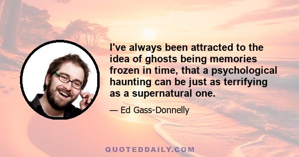 I've always been attracted to the idea of ghosts being memories frozen in time, that a psychological haunting can be just as terrifying as a supernatural one.