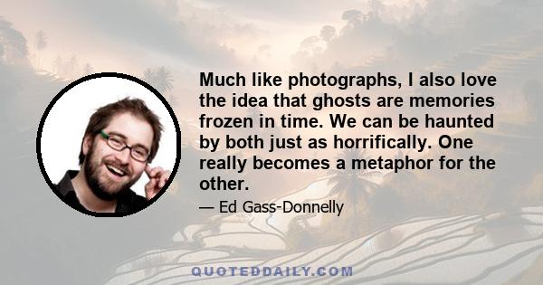 Much like photographs, I also love the idea that ghosts are memories frozen in time. We can be haunted by both just as horrifically. One really becomes a metaphor for the other.