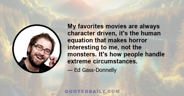 My favorites movies are always character driven, it's the human equation that makes horror interesting to me, not the monsters. It's how people handle extreme circumstances.