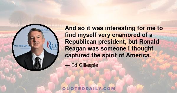 And so it was interesting for me to find myself very enamored of a Republican president, but Ronald Reagan was someone I thought captured the spirit of America.