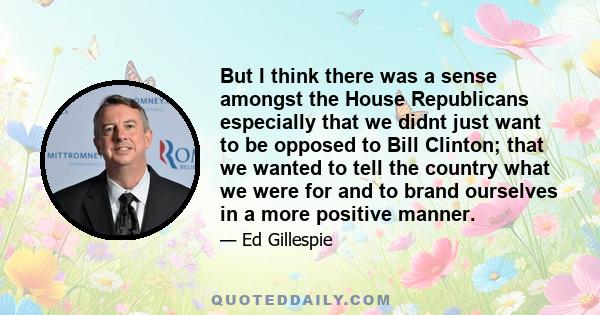 But I think there was a sense amongst the House Republicans especially that we didnt just want to be opposed to Bill Clinton; that we wanted to tell the country what we were for and to brand ourselves in a more positive 