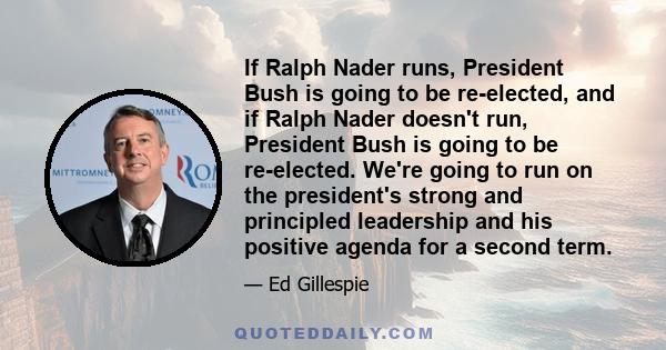 If Ralph Nader runs, President Bush is going to be re-elected, and if Ralph Nader doesn't run, President Bush is going to be re-elected. We're going to run on the president's strong and principled leadership and his