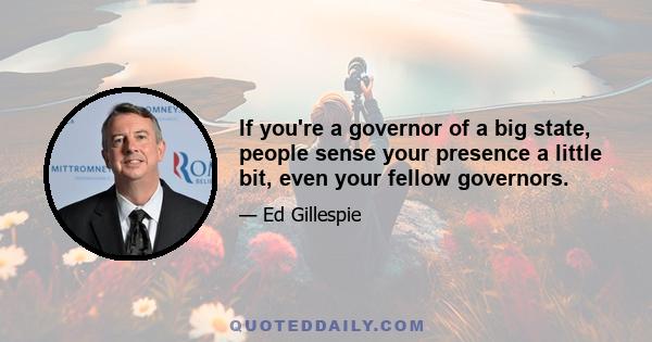 If you're a governor of a big state, people sense your presence a little bit, even your fellow governors.