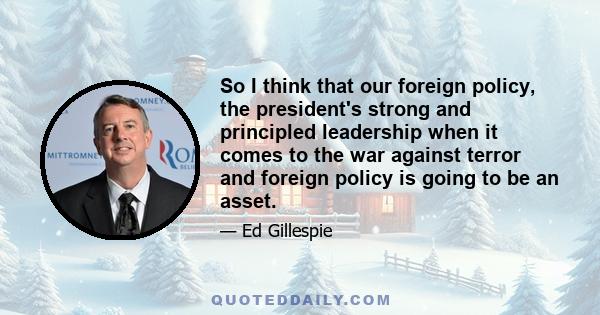 So I think that our foreign policy, the president's strong and principled leadership when it comes to the war against terror and foreign policy is going to be an asset.