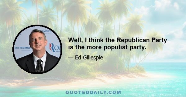 Well, I think the Republican Party is the more populist party.