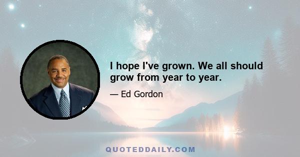 I hope I've grown. We all should grow from year to year.